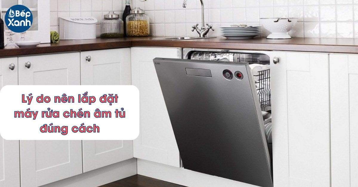 Lý do nên lắp đặt máy rửa chén âm đúng cách